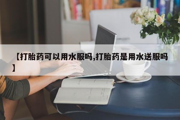 打胎药私人店联系方式【打胎药可以用水服吗,打胎药是用水送服吗】