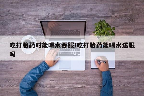 打胎药私人店联系方式吃打胎药时能喝水吞服/吃打胎药能喝水送服吗