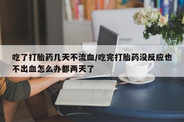 打胎药私人店联系方式吃了打胎药几天不流血/吃完打胎药没反应也不出血怎么办都两天了