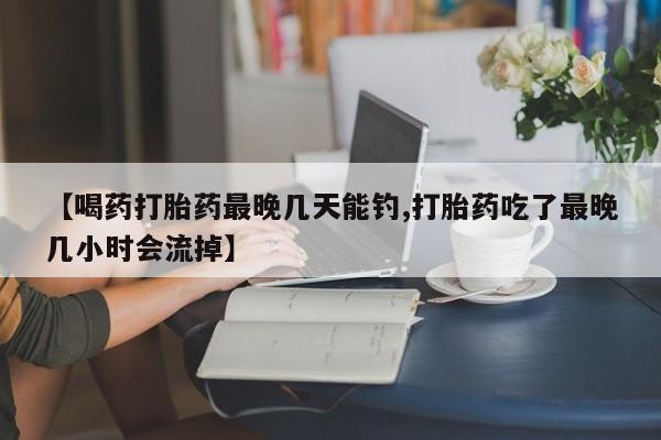 打胎药私人店联系方式【喝药打胎药最晚几天能钓,打胎药吃了最晚几小时会流掉】