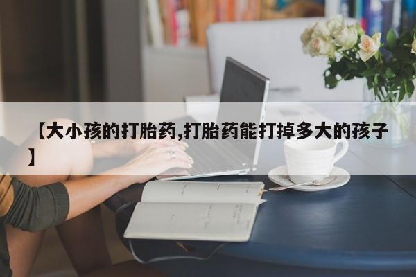 打胎药私人店联系方式【大小孩的打胎药,打胎药能打掉多大的孩子】