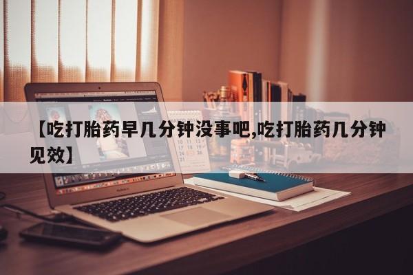 打胎药私人店联系方式【吃打胎药早几分钟没事吧,吃打胎药几分钟见效】