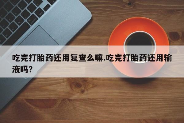 打胎药私人店联系方式吃完打胎药还用复查么嘛.吃完打胎药还用输液吗？