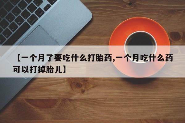 打胎药私人店联系方式【一个月了要吃什么打胎药,一个月吃什么药可以打掉胎儿】