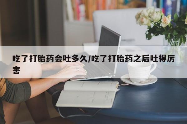 打胎药私人店联系方式吃了打胎药会吐多久/吃了打胎药之后吐得厉害