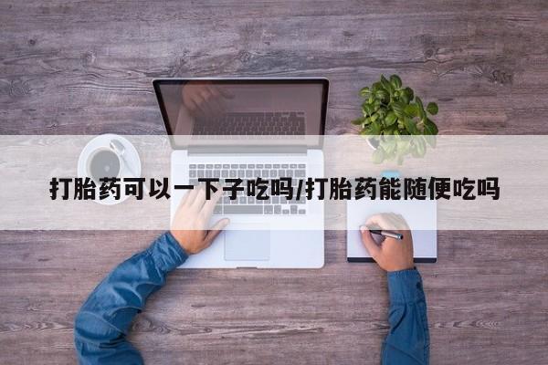 打胎药私人店联系方式打胎药可以一下子吃吗/打胎药能随便吃吗