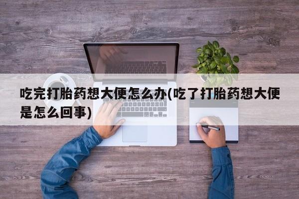 打胎药私人店联系方式吃完打胎药想大便怎么办(吃了打胎药想大便是怎么回事)