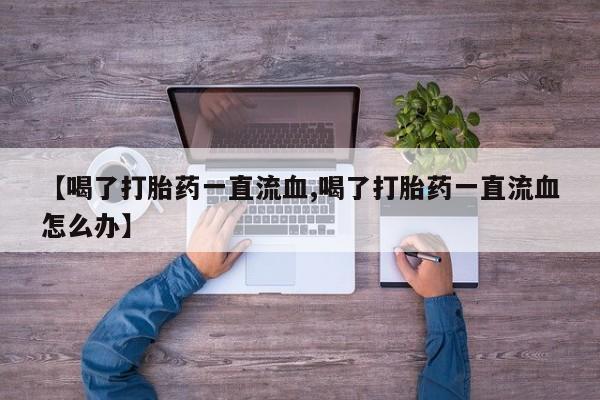 打胎药私人店联系方式【喝了打胎药一直流血,喝了打胎药一直流血怎么办】