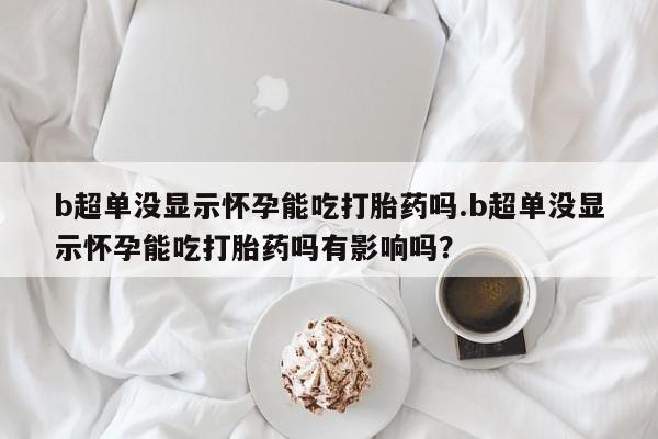 打胎药私人店联系方式b超单没显示怀孕能吃打胎药吗.b超单没显示怀孕能吃打胎药吗有影响吗？