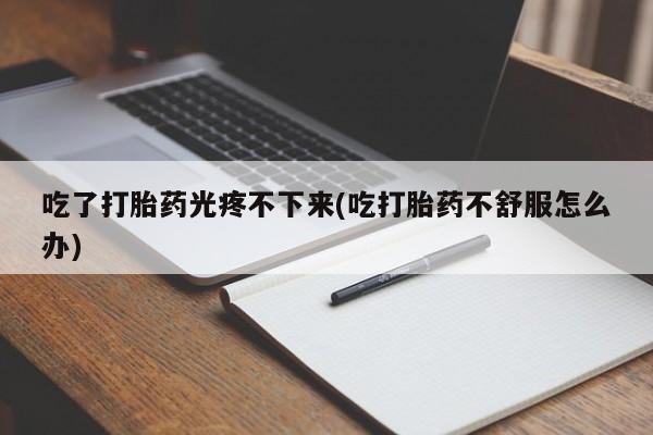 打胎药私人店联系方式吃了打胎药光疼不下来(吃打胎药不舒服怎么办)