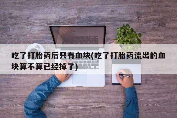 打胎药私人店联系方式吃了打胎药后只有血块(吃了打胎药流出的血块算不算已经掉了)