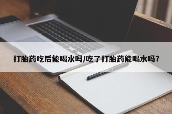 打胎药私人店联系方式打胎药吃后能喝水吗/吃了打胎药能喝水吗?