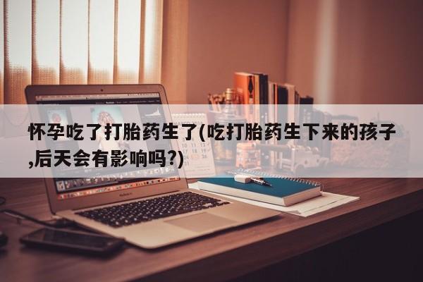 打胎药私人店联系方式怀孕吃了打胎药生了(吃打胎药生下来的孩子,后天会有影响吗?)