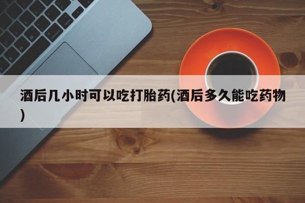 打胎药私人店联系方式酒后几小时可以吃打胎药(酒后多久能吃药物)