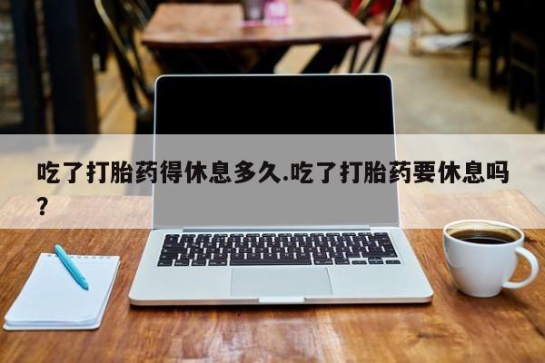 打胎药私人店联系方式吃了打胎药得休息多久.吃了打胎药要休息吗？