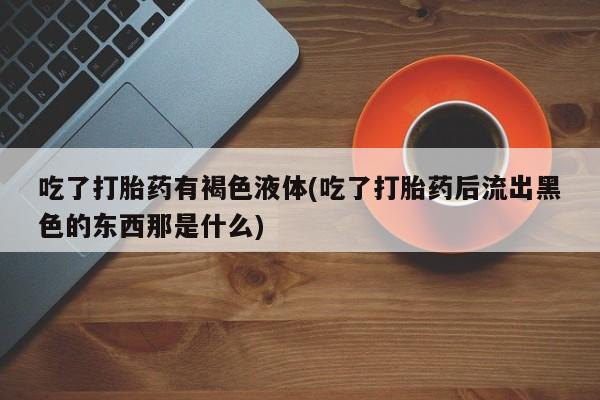 打胎药私人店联系方式吃了打胎药有褐色液体(吃了打胎药后流出黑色的东西那是什么)