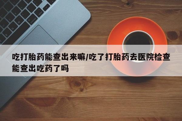 打胎药私人店联系方式吃打胎药能查出来嘛/吃了打胎药去医院检查能查出吃药了吗