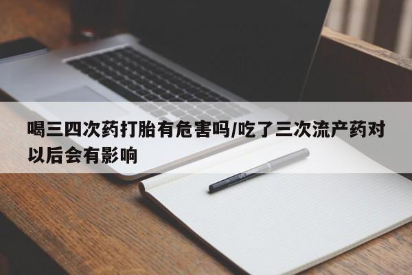 打胎药私人店联系方式喝三四次药打胎有危害吗/吃了三次流产药对以后会有影响