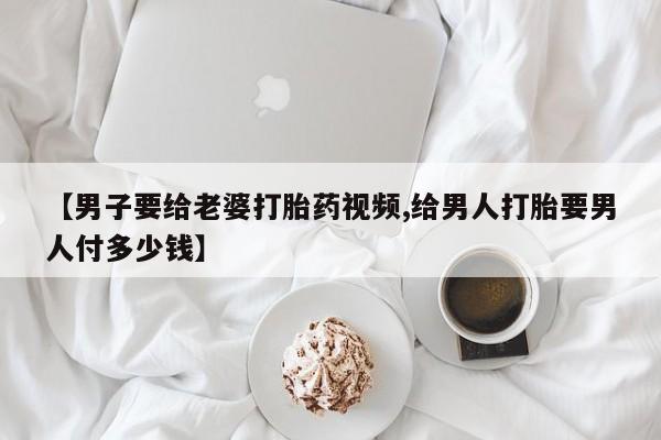 打胎药私人店联系方式【男子要给老婆打胎药视频,给男人打胎要男人付多少钱】