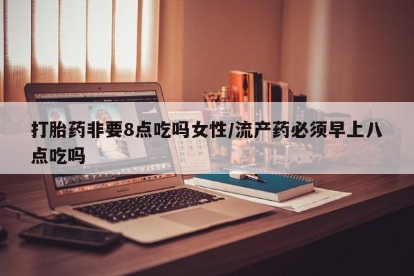 打胎药私人店联系方式打胎药非要8点吃吗女性/流产药必须早上八点吃吗