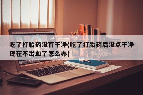 打胎药私人店联系方式吃了打胎药没有干净(吃了打胎药后没点干净现在不出血了怎么办)