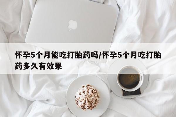 打胎药私人店联系方式怀孕5个月能吃打胎药吗/怀孕5个月吃打胎药多久有效果