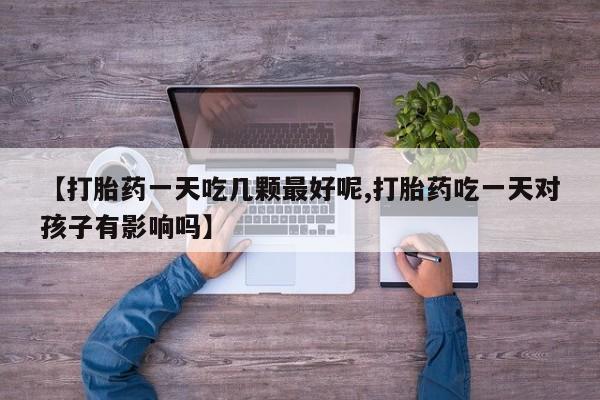 打胎药私人店联系方式【打胎药一天吃几颗最好呢,打胎药吃一天对孩子有影响吗】