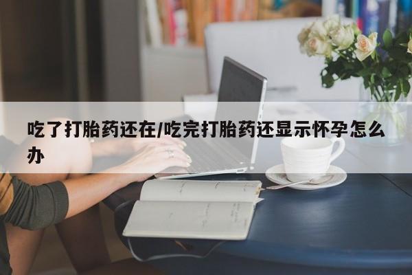 打胎药私人店联系方式吃了打胎药还在/吃完打胎药还显示怀孕怎么办
