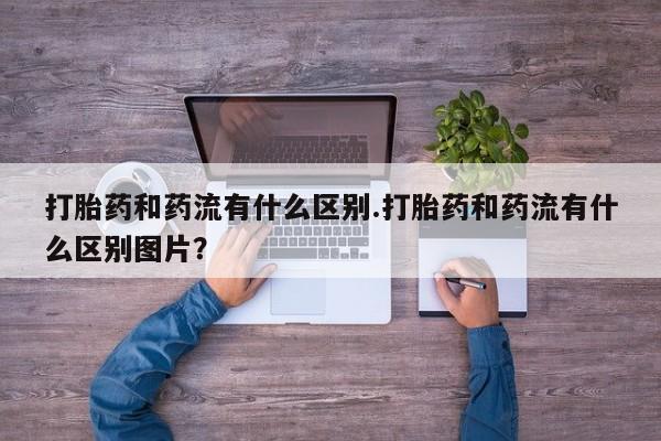 打胎药私人店联系方式打胎药和药流有什么区别.打胎药和药流有什么区别图片？