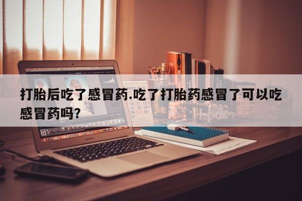 打胎药私人店联系方式打胎后吃了感冒药.吃了打胎药感冒了可以吃感冒药吗？
