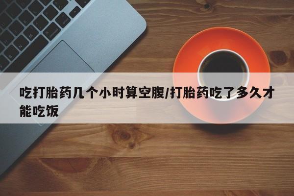 打胎药私人店联系方式吃打胎药几个小时算空腹/打胎药吃了多久才能吃饭