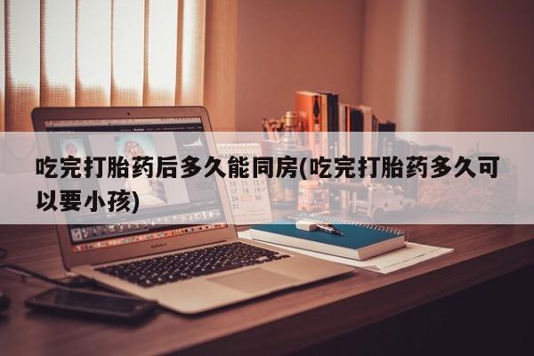打胎药私人店联系方式吃完打胎药后多久能同房(吃完打胎药多久可以要小孩)