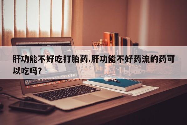 打胎药私人店联系方式肝功能不好吃打胎药.肝功能不好药流的药可以吃吗？