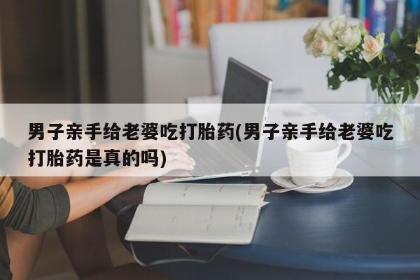 打胎药私人店联系方式男子亲手给老婆吃打胎药(男子亲手给老婆吃打胎药是真的吗)