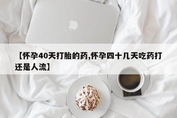 打胎药私人店联系方式【怀孕40天打胎的药,怀孕四十几天吃药打还是人流】