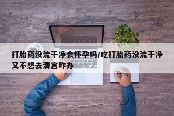 打胎药私人店联系方式打胎药没流干净会怀孕吗/吃打胎药没流干净又不想去清宫咋办