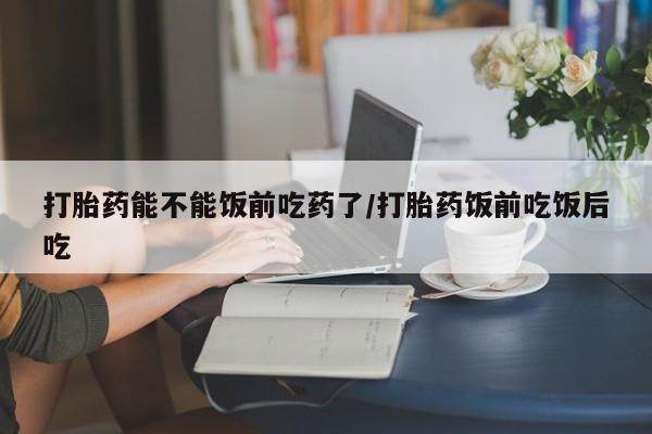 打胎药私人店联系方式打胎药能不能饭前吃药了/打胎药饭前吃饭后吃