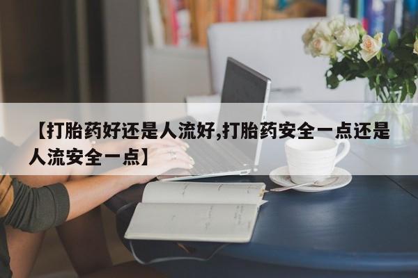 打胎药私人店联系方式【打胎药好还是人流好,打胎药安全一点还是人流安全一点】