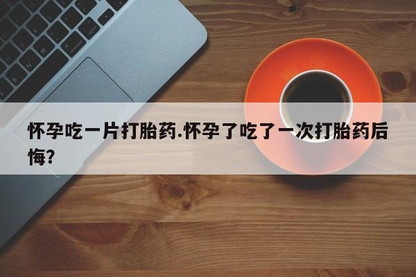 打胎药私人店联系方式怀孕吃一片打胎药.怀孕了吃了一次打胎药后悔？