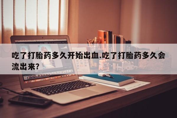 打胎药私人店联系方式吃了打胎药多久开始出血.吃了打胎药多久会流出来？