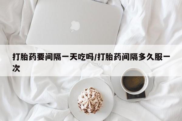 打胎药私人店联系方式打胎药要间隔一天吃吗/打胎药间隔多久服一次