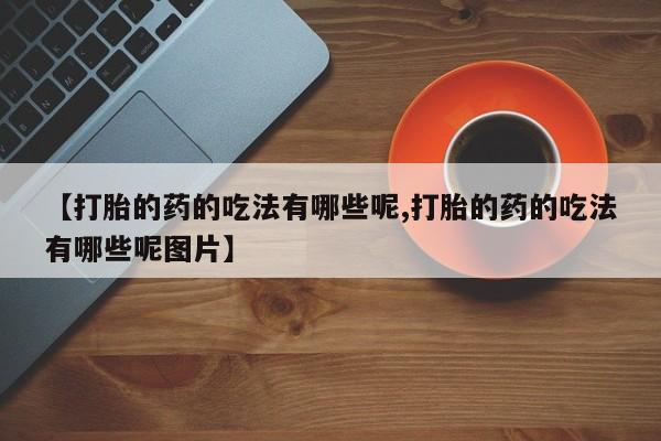 打胎药私人店联系方式【打胎的药的吃法有哪些呢,打胎的药的吃法有哪些呢图片】