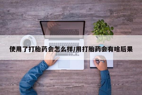 打胎药私人店联系方式使用了打胎药会怎么样/用打胎药会有啥后果