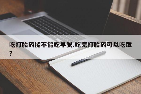 打胎药私人店联系方式吃打胎药能不能吃早餐.吃完打胎药可以吃饭？