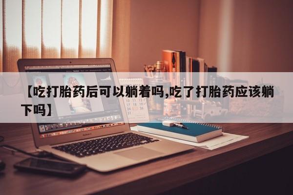 打胎药私人店联系方式【吃打胎药后可以躺着吗,吃了打胎药应该躺下吗】