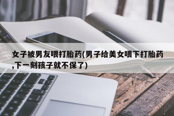 打胎药私人店联系方式女子被男友喂打胎药(男子给美女喂下打胎药,下一刻孩子就不保了)