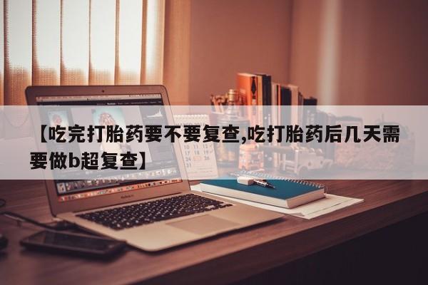 打胎药私人店联系方式【吃完打胎药要不要复查,吃打胎药后几天需要做b超复查】