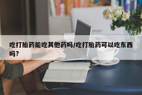 打胎药私人店联系方式吃打胎药能吃其他药吗/吃打胎药可以吃东西吗?
