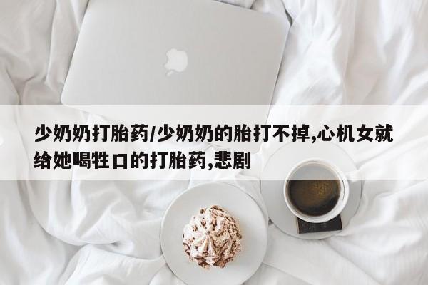 打胎药私人店联系方式少奶奶打胎药/少奶奶的胎打不掉,心机女就给她喝牲口的打胎药,悲剧