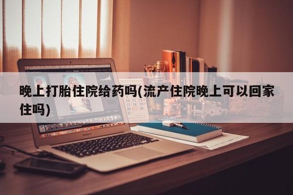 打胎药私人店联系方式晚上打胎住院给药吗(流产住院晚上可以回家住吗)